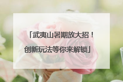 武夷山暑期放大招！创新玩法等你来解锁