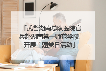 武警湖南总队医院官兵赴湖南第一师范学院开展主题党日活动