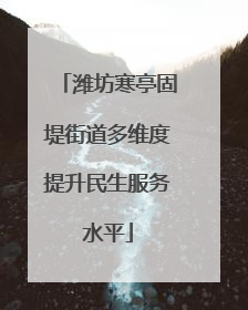 潍坊寒亭固堤街道多维度提升民生服务水平