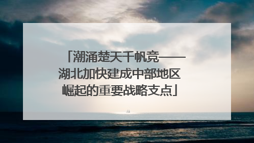 潮涌楚天千帆竞——湖北加快建成中部地区崛起的重要战略支点