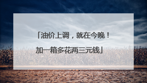 油价上调，就在今晚！加一箱多花两三元钱