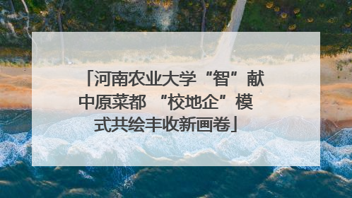 河南农业大学“智”献中原菜都 “校地企”模式共绘丰收新画卷