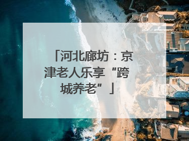 河北廊坊：京津老人乐享“跨城养老”