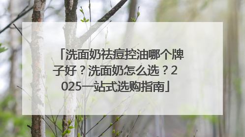 洗面奶祛痘控油哪个牌子好？洗面奶怎么选？2025一站式选购指南