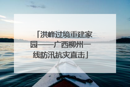 洪峰过境重建家园——广西柳州一线防汛抗灾直击