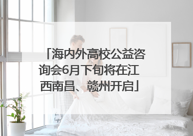 海内外高校公益咨询会6月下旬将在江西南昌、赣州开启