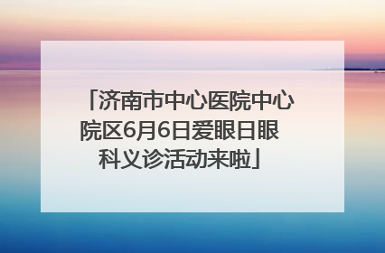 济南市中心医院中心院区6月6日爱眼日眼科义诊活动来啦