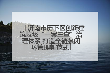 济南市历下区创新建筑垃圾“一案三查”治理体系 打造全链条闭环管理新范式