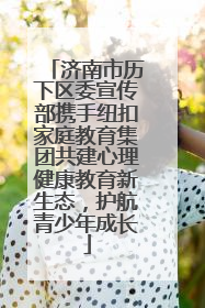 济南市历下区委宣传部携手纽扣家庭教育集团共建心理健康教育新生态，护航青少年成长