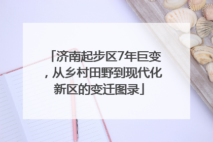 济南起步区7年巨变，从乡村田野到现代化新区的变迁图录