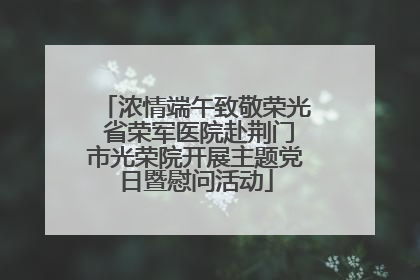 浓情端午致敬荣光 省荣军医院赴荆门市光荣院开展主题党日暨慰问活动