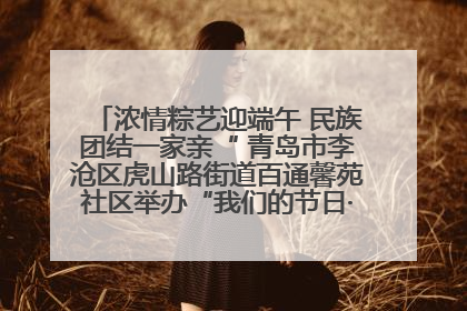 浓情粽艺迎端午 民族团结一家亲“ 青岛市李沧区虎山路街道百通馨苑社区举办“我们的节日·端午“主题活动