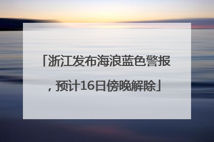 浙江发布海浪蓝色警报，预计16日傍晚解除