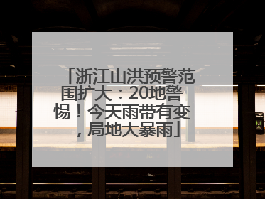 浙江山洪预警范围扩大：20地警惕！今天雨带有变，局地大暴雨