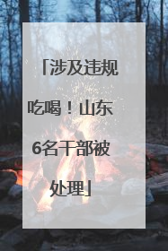 涉及违规吃喝！山东6名干部被处理