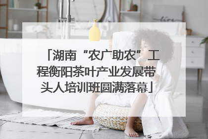 湖南“农广助农”工程衡阳茶叶产业发展带头人培训班圆满落幕