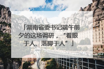 湖南省委书记端午前夕的这场调研，“着眼于人、落脚于人”