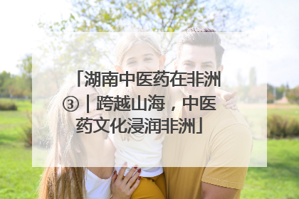 湖南中医药在非洲③｜跨越山海，中医药文化浸润非洲