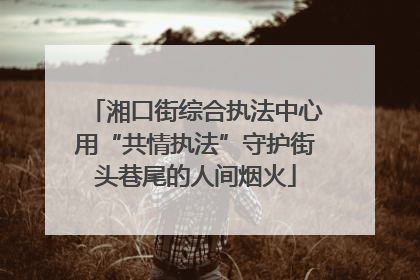 湘口街综合执法中心用“共情执法”守护街头巷尾的人间烟火