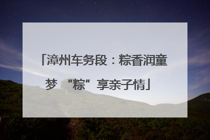 漳州车务段：粽香润童梦 “粽”享亲子情