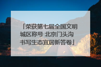 荣获第七届全国文明城区称号 北京门头沟书写生态宜居新答卷