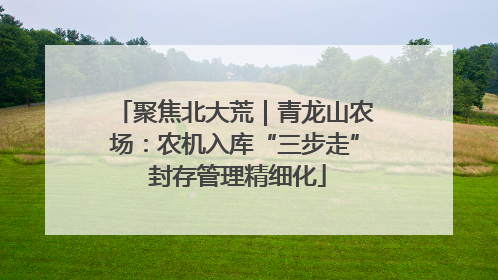 聚焦北大荒｜青龙山农场：农机入库“三步走” 封存管理精细化