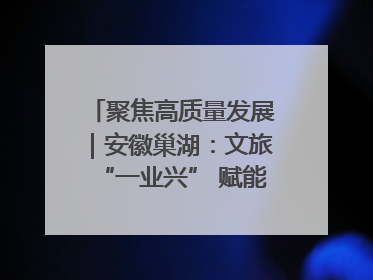 聚焦高质量发展｜安徽巢湖：文旅“一业兴” 赋能“百业旺”