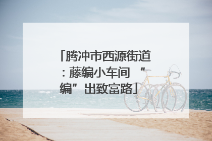 腾冲市西源街道：藤编小车间 “编”出致富路