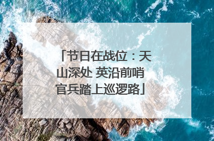 节日在战位：天山深处 英沿前哨官兵踏上巡逻路