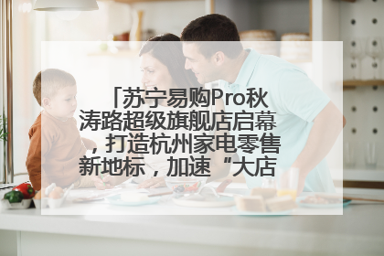 苏宁易购Pro秋涛路超级旗舰店启幕，打造杭州家电零售新地标，加速“大店攻略”全省布局