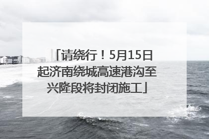 请绕行！5月15日起济南绕城高速港沟至兴隆段将封闭施工