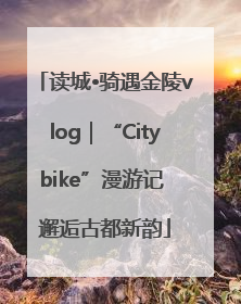 读城•骑遇金陵vlog｜“Citybike”漫游记 邂逅古都新韵