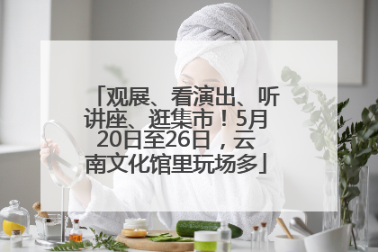 观展、看演出、听讲座、逛集市！5月20日至26日，云南文化馆里玩场多