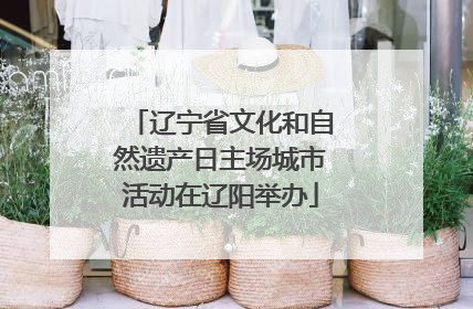 辽宁省文化和自然遗产日主场城市活动在辽阳举办