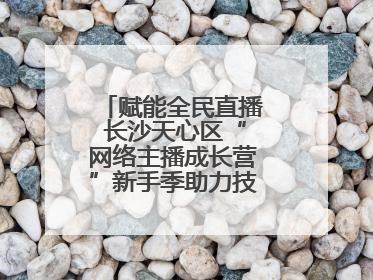 赋能全民直播 长沙天心区“网络主播成长营”新手季助力技能与信心齐飞