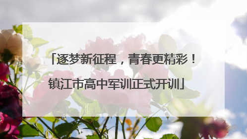 逐梦新征程，青春更精彩！镇江市高中军训正式开训