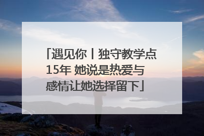 遇见你丨独守教学点15年 她说是热爱与感情让她选择留下