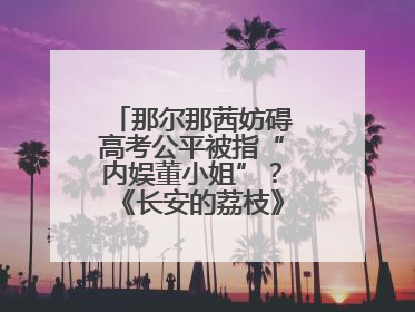 那尔那茜妨碍高考公平被指“内娱董小姐”？《长安的荔枝》播出未受影响