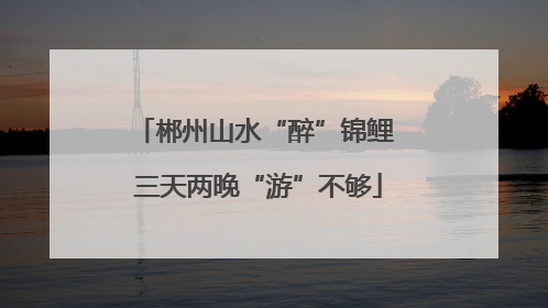 郴州山水“醉”锦鲤 三天两晚“游”不够