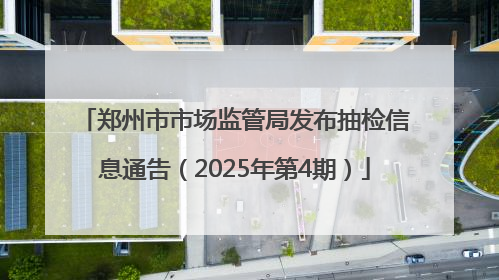 郑州市市场监管局发布抽检信息通告（2025年第4期）