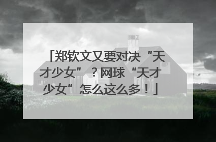 郑钦文又要对决“天才少女”？网球“天才少女”怎么这么多！
