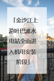 金沙江上游叶巴滩水电站全面进入机电安装阶段