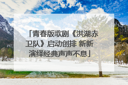 青春版歌剧《洪湖赤卫队》启动创排 新新演绎经典声声不息