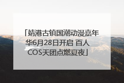 靖港古镇国潮动漫嘉年华6月28日开启 百人COS天团点燃夏夜