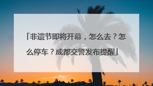 非遗节即将开幕，怎么去？怎么停车？成都交警发布提醒