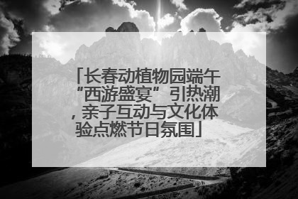长春动植物园端午“西游盛宴”引热潮，亲子互动与文化体验点燃节日氛围