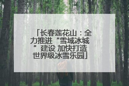 长春莲花山：全力推进“雪域冰城”建设 加快打造世界级冰雪乐园