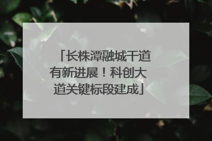 长株潭融城干道有新进展！科创大道关键标段建成