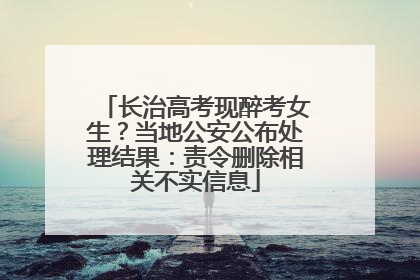 长治高考现醉考女生？当地公安公布处理结果：责令删除相关不实信息