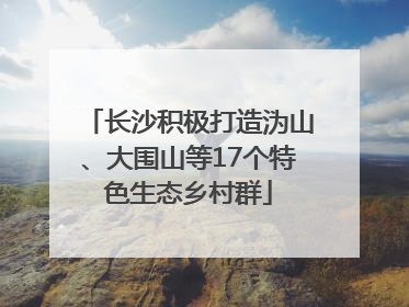 长沙积极打造沩山、大围山等17个特色生态乡村群